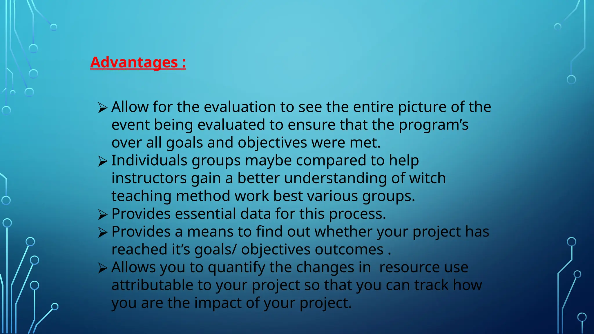Advantages :
⮚ Allow for the evaluation to see the entire picture of the
event being evaluated to ensure that the program’s
over all goals and objectives were met.
⮚ Individuals groups maybe compared to help
instructors gain a better understanding of witch
teaching method work best various groups.
⮚ Provides essential data for this process.
⮚ Provides a means to find out whether your project has
reached it’s goals/ objectives outcomes .
⮚ Allows you to quantify the changes in resource use
attributable to your project so that you can track how
you are the impact of your project.
 