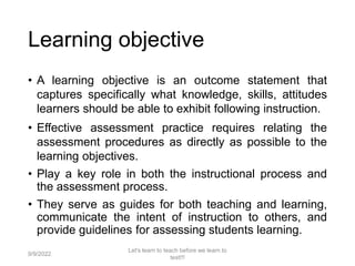 • A learning objective is an outcome statement that
captures specifically what knowledge, skills, attitudes
learners should be able to exhibit following instruction.
• Effective assessment practice requires relating the
assessment procedures as directly as possible to the
learning objectives.
• Play a key role in both the instructional process and
the assessment process.
• They serve as guides for both teaching and learning,
communicate the intent of instruction to others, and
provide guidelines for assessing students learning.
9/9/2022
Let's learn to teach before we learn to
test!!!
10
Learning objective
 
