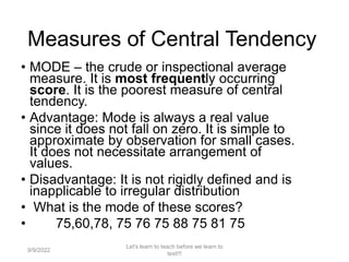 Measures of Central Tendency
• MODE – the crude or inspectional average
measure. It is most frequently occurring
score. It is the poorest measure of central
tendency.
• Advantage: Mode is always a real value
since it does not fall on zero. It is simple to
approximate by observation for small cases.
It does not necessitate arrangement of
values.
• Disadvantage: It is not rigidly defined and is
inapplicable to irregular distribution
• What is the mode of these scores?
• 75,60,78, 75 76 75 88 75 81 75
9/9/2022
Let's learn to teach before we learn to
test!!!
101
 
