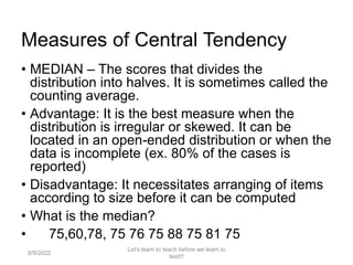 Measures of Central Tendency
• MEDIAN – The scores that divides the
distribution into halves. It is sometimes called the
counting average.
• Advantage: It is the best measure when the
distribution is irregular or skewed. It can be
located in an open-ended distribution or when the
data is incomplete (ex. 80% of the cases is
reported)
• Disadvantage: It necessitates arranging of items
according to size before it can be computed
• What is the median?
• 75,60,78, 75 76 75 88 75 81 75
9/9/2022
Let's learn to teach before we learn to
test!!!
102
 