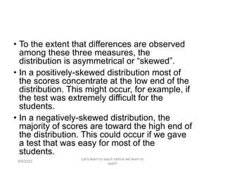 • To the extent that differences are observed
among these three measures, the
distribution is asymmetrical or “skewed”.
• In a positively-skewed distribution most of
the scores concentrate at the low end of the
distribution. This might occur, for example, if
the test was extremely difficult for the
students.
• In a negatively-skewed distribution, the
majority of scores are toward the high end of
the distribution. This could occur if we gave
a test that was easy for most of the
students.
9/9/2022
Let's learn to teach before we learn to
test!!!
104
 