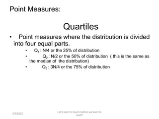Point Measures:
Quartiles
• Point measures where the distribution is divided
into four equal parts.
• Q1 : N/4 or the 25% of distribution
• Q2 : N/2 or the 50% of distribution ( this is the same as
the median of the distribution)
• Q3 : 3N/4 or the 75% of distribution
9/9/2022
Let's learn to teach before we learn to
test!!!
106
 
