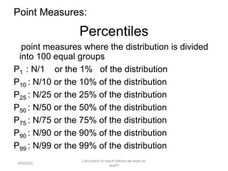 Point Measures:
Percentiles
point measures where the distribution is divided
into 100 equal groups
P1 : N/1 or the 1% of the distribution
P10 : N/10 or the 10% of the distribution
P25 : N/25 or the 25% of the distribution
P50 : N/50 or the 50% of the distribution
P75 : N/75 or the 75% of the distribution
P90 : N/90 or the 90% of the distribution
P99 : N/99 or the 99% of the distribution
9/9/2022
Let's learn to teach before we learn to
test!!!
108
 