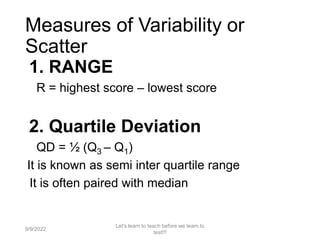 Measures of Variability or
Scatter
1. RANGE
R = highest score – lowest score
2. Quartile Deviation
QD = ½ (Q3 – Q1)
It is known as semi inter quartile range
It is often paired with median
9/9/2022
Let's learn to teach before we learn to
test!!!
109
 