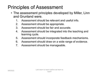 • The assessment principles developed by Miller, Linn
and Grunland were.
1. Assessment should be relevant and useful info.
2. Assessment should be appropriate.
3. Assessment should be fair and accurate.
4. Assessment should be integrated into the teaching and
learning cycle.
5. Assessment should incorporate feedback mechanisms.
6. Assessment should draw on a wide range of evidence.
7. Assessment should be manageable.
9/9/2022
Let's learn to teach before we learn to
test!!!
11
Principles of Assessment
 