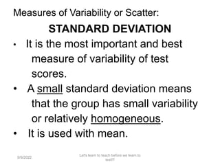 Measures of Variability or Scatter:
STANDARD DEVIATION
• It is the most important and best
measure of variability of test
scores.
• A small standard deviation means
that the group has small variability
or relatively homogeneous.
• It is used with mean.
9/9/2022
Let's learn to teach before we learn to
test!!!
110
 