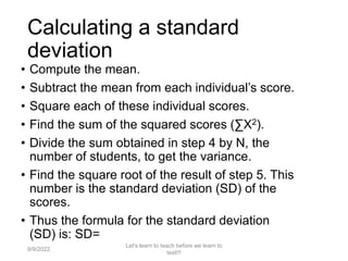Calculating a standard
deviation
• Compute the mean.
• Subtract the mean from each individual’s score.
• Square each of these individual scores.
• Find the sum of the squared scores (∑X2).
• Divide the sum obtained in step 4 by N, the
number of students, to get the variance.
• Find the square root of the result of step 5. This
number is the standard deviation (SD) of the
scores.
• Thus the formula for the standard deviation
(SD) is: SD=
9/9/2022
Let's learn to teach before we learn to
test!!!
111
 