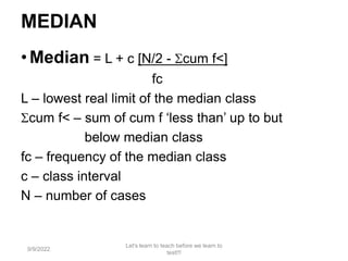 MEDIAN
•Median = L + c [N/2 - cum f<]
fc
L – lowest real limit of the median class
cum f< – sum of cum f ‘less than’ up to but
below median class
fc – frequency of the median class
c – class interval
N – number of cases
9/9/2022
Let's learn to teach before we learn to
test!!!
114
 