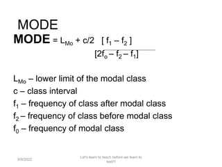 MODE
MODE = LMo + c/2 [ f1 – f2 ]
[2fo – f2 – f1]
LMo – lower limit of the modal class
c – class interval
f1 – frequency of class after modal class
f2 – frequency of class before modal class
f0 – frequency of modal class
9/9/2022
Let's learn to teach before we learn to
test!!!
115
 