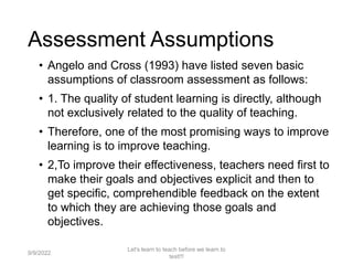 Assessment Assumptions
• Angelo and Cross (1993) have listed seven basic
assumptions of classroom assessment as follows:
• 1. The quality of student learning is directly, although
not exclusively related to the quality of teaching.
• Therefore, one of the most promising ways to improve
learning is to improve teaching.
• 2,To improve their effectiveness, teachers need first to
make their goals and objectives explicit and then to
get specific, comprehendible feedback on the extent
to which they are achieving those goals and
objectives.
9/9/2022
Let's learn to teach before we learn to
test!!!
12
 