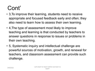 Cont’
• 3,To improve their learning, students need to receive
appropriate and focused feedback early and often; they
also need to learn how to assess their own learning.
• 4,The type of assessment most likely to improve
teaching and learning is that conducted by teachers to
answer questions in response to issues or problems in
their own teaching.
• 5, Systematic inquiry and intellectual challenge are
powerful sources of motivation, growth, and renewal for
teachers, and classroom assessment can provide such
challenge.
9/9/2022
Let's learn to teach before we learn to
test!!!
13
 