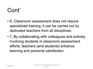 Cont’
• 6, Classroom assessment does not require
specialized training; it can be carried out by
dedicated teachers from all disciplines.
• 7, By collaborating with colleagues and actively
involving students in classroom assessment
efforts, teachers (and students) enhance
learning and personal satisfaction.
9/9/2022
Let's learn to teach before we learn to
test!!!
14
 