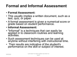 Formal and Informal Assessment
• Formal Assessment:
• This usually implies a written document, such as a
test, quiz, or paper.
• A formal assessment is given a numerical score or
grade based on student performance.
• Informal Assessment:
• "Informal" is a techniques that can easily be
applied in to classroom routines and learning
activities.
• Such assessment techniques can be used at
anytime without interfering with instructional time.
• Their results are indicative of the student's
performance on the skill or subject of interest.
9/9/2022
Let's learn to teach before we learn to
test!!!
16
 