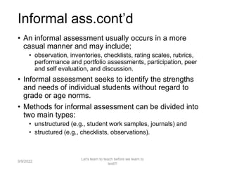 Informal ass.cont’d
• An informal assessment usually occurs in a more
casual manner and may include;
• observation, inventories, checklists, rating scales, rubrics,
performance and portfolio assessments, participation, peer
and self evaluation, and discussion.
• Informal assessment seeks to identify the strengths
and needs of individual students without regard to
grade or age norms.
• Methods for informal assessment can be divided into
two main types:
• unstructured (e.g., student work samples, journals) and
• structured (e.g., checklists, observations).
9/9/2022
Let's learn to teach before we learn to
test!!!
17
 