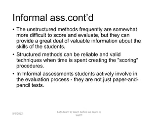 Informal ass.cont’d
• The unstructured methods frequently are somewhat
more difficult to score and evaluate, but they can
provide a great deal of valuable information about the
skills of the students.
• Structured methods can be reliable and valid
techniques when time is spent creating the "scoring"
procedures.
• In Informal assessments students actively involve in
the evaluation process - they are not just paper-and-
pencil tests.
9/9/2022
Let's learn to teach before we learn to
test!!!
18
 