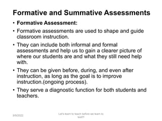 Formative and Summative Assessments
• Formative Assessment:
• Formative assessments are used to shape and guide
classroom instruction.
• They can include both informal and formal
assessments and help us to gain a clearer picture of
where our students are and what they still need help
with.
• They can be given before, during, and even after
instruction, as long as the goal is to improve
instruction.(ongoing process).
• They serve a diagnostic function for both students and
teachers.
9/9/2022
Let's learn to teach before we learn to
test!!!
19
 