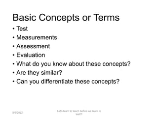 Basic Concepts or Terms
• Test
• Measurements
• Assessment
• Evaluation
• What do you know about these concepts?
• Are they similar?
• Can you differentiate these concepts?
2
Let's learn to teach before we learn to
test!!!
9/9/2022
 