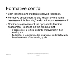 Formative cont’d
• Both teachers and students received feedback.
• Formative assessment is also known by the name
‘assessment for learning’ and continuous assessment’.
• Continuous assessment (as opposed to terminal
assessment) is based on the premise that:
• if assessment is to help students’ improvement in their
learning and
• if a teacher is to determine the progress of students towards
the achievement of the learning goals.
9/9/2022
Let's learn to teach before we learn to
test!!!
20
 