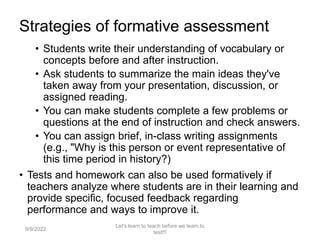 Strategies of formative assessment
• Students write their understanding of vocabulary or
concepts before and after instruction.
• Ask students to summarize the main ideas they've
taken away from your presentation, discussion, or
assigned reading.
• You can make students complete a few problems or
questions at the end of instruction and check answers.
• You can assign brief, in-class writing assignments
(e.g., "Why is this person or event representative of
this time period in history?)
• Tests and homework can also be used formatively if
teachers analyze where students are in their learning and
provide specific, focused feedback regarding
performance and ways to improve it.
9/9/2022
Let's learn to teach before we learn to
test!!!
21
 