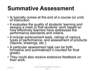 Summative Assessment
• Is typically comes at the end of a course (or unit)
of instruction.
• It evaluates the quality of students’ learning and
assigns a mark to that students’ work based on
how effectively learners have addressed the
performance standards and criteria.
• It include achievement tests, ratings of various
types of performance, and assessment of products
(reports, drawings, etc.).
• A particular assessment task can be both
formative and summative(if it counted for final
grade).
• They could also receive extensive feedback on
their work.
9/9/2022
Let's learn to teach before we learn to
test!!!
22
 