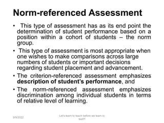 Norm-referenced Assessment
• This type of assessment has as its end point the
determination of student performance based on a
position within a cohort of students – the norm
group.
• This type of assessment is most appropriate when
one wishes to make comparisons across large
numbers of students or important decisions
regarding student placement and advancement.
• The criterion-referenced assessment emphasizes
description of student’s performance, and
• The norm-referenced assessment emphasizes
discrimination among individual students in terms
of relative level of learning.
9/9/2022
Let's learn to teach before we learn to
test!!!
24
 