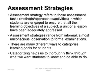 Assessment Strategies
• Assessment strategy refers to those assessment
tasks (methods/approaches/activities) in which
students are engaged to ensure that all the
learning objectives of a subject, a unit or a lesson
have been adequately addressed.
• Assessment strategies range from informal, almost
unconscious, observation to formal examinations.
• There are many different ways to categorize
learning goals for students.
• Categorizing helps us to thoroughly think through
what we want students to know and be able to do.
9/9/2022
Let's learn to teach before we learn to
test!!!
25
 