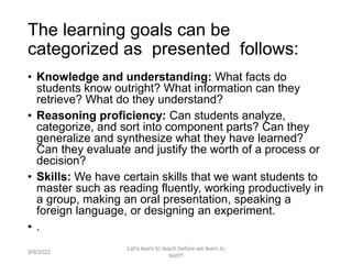 The learning goals can be
categorized as presented follows:
• Knowledge and understanding: What facts do
students know outright? What information can they
retrieve? What do they understand?
• Reasoning proficiency: Can students analyze,
categorize, and sort into component parts? Can they
generalize and synthesize what they have learned?
Can they evaluate and justify the worth of a process or
decision?
• Skills: We have certain skills that we want students to
master such as reading fluently, working productively in
a group, making an oral presentation, speaking a
foreign language, or designing an experiment.
• .
9/9/2022
Let's learn to teach before we learn to
test!!!
26
 