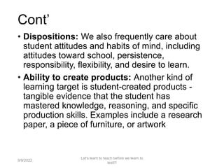 Cont’
• Dispositions: We also frequently care about
student attitudes and habits of mind, including
attitudes toward school, persistence,
responsibility, flexibility, and desire to learn.
• Ability to create products: Another kind of
learning target is student-created products -
tangible evidence that the student has
mastered knowledge, reasoning, and specific
production skills. Examples include a research
paper, a piece of furniture, or artwork
9/9/2022
Let's learn to teach before we learn to
test!!!
27
 