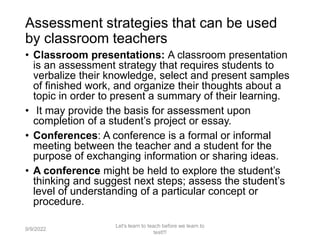 Assessment strategies that can be used
by classroom teachers
• Classroom presentations: A classroom presentation
is an assessment strategy that requires students to
verbalize their knowledge, select and present samples
of finished work, and organize their thoughts about a
topic in order to present a summary of their learning.
• It may provide the basis for assessment upon
completion of a student’s project or essay.
• Conferences: A conference is a formal or informal
meeting between the teacher and a student for the
purpose of exchanging information or sharing ideas.
• A conference might be held to explore the student’s
thinking and suggest next steps; assess the student’s
level of understanding of a particular concept or
procedure.
9/9/2022
Let's learn to teach before we learn to
test!!!
28
 