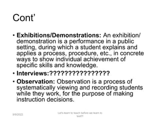 Cont’
• Exhibitions/Demonstrations: An exhibition/
demonstration is a performance in a public
setting, during which a student explains and
applies a process, procedure, etc., in concrete
ways to show individual achievement of
specific skills and knowledge.
• Interviews:????????????????
• Observation: Observation is a process of
systematically viewing and recording students
while they work, for the purpose of making
instruction decisions.
9/9/2022
Let's learn to teach before we learn to
test!!!
29
 