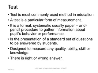 Test
• Test is most commonly used method in education.
• A test is a particular form of measurement.
• It is a formal, systematic usually paper – and-
pencil procedure to gather information about
pupil’s behavior or performance.
• Is the presentation of a standard set of questions
to be answered by students.
• Designed to measure any quality, ability, skill or
knowledge.
• There is right or wrong answer.
Let's learn to teach before we learn to test!!!
3
9/9/2022
 