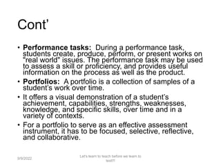 Cont’
• Performance tasks: During a performance task,
students create, produce, perform, or present works on
"real world" issues. The performance task may be used
to assess a skill or proficiency, and provides useful
information on the process as well as the product.
• Portfolios: A portfolio is a collection of samples of a
student’s work over time.
• It offers a visual demonstration of a student’s
achievement, capabilities, strengths, weaknesses,
knowledge, and specific skills, over time and in a
variety of contexts.
• For a portfolio to serve as an effective assessment
instrument, it has to be focused, selective, reflective,
and collaborative.
9/9/2022
Let's learn to teach before we learn to
test!!!
30
 