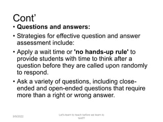 Cont’
• Questions and answers:
• Strategies for effective question and answer
assessment include:
• Apply a wait time or 'no hands-up rule' to
provide students with time to think after a
question before they are called upon randomly
to respond.
• Ask a variety of questions, including close-
ended and open-ended questions that require
more than a right or wrong answer.
9/9/2022
Let's learn to teach before we learn to
test!!!
31
 