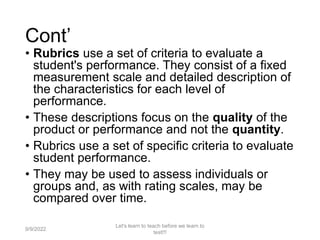 Cont’
• Rubrics use a set of criteria to evaluate a
student's performance. They consist of a fixed
measurement scale and detailed description of
the characteristics for each level of
performance.
• These descriptions focus on the quality of the
product or performance and not the quantity.
• Rubrics use a set of specific criteria to evaluate
student performance.
• They may be used to assess individuals or
groups and, as with rating scales, may be
compared over time.
9/9/2022
Let's learn to teach before we learn to
test!!!
33
 