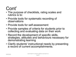 Cont’
• The purpose of checklists, rating scales and
rubrics is to:
• Provide tools for systematic recording of
observations
• Provide tools for self-assessment
• Provide samples of criteria for students prior to
collecting and evaluating data on their work
• Record the development of specific skills,
strategies, attitudes and behaviours necessary for
demonstrating learning
• Clarify students' instructional needs by presenting
a record of current accomplishments.
9/9/2022
Let's learn to teach before we learn to
test!!!
34
 