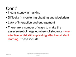 Cont’
• Inconsistency in marking
• Difficulty in monitoring cheating and plagiarism
• Lack of interaction and engagement
• There are a number of ways to make the
assessment of large numbers of students more
effective whilst still supporting effective student
learning. These include:
9/9/2022
Let's learn to teach before we learn to
test!!!
37
 
