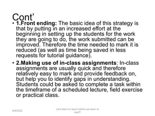 Cont’
• 1.Front ending: The basic idea of this strategy is
that by putting in an increased effort at the
beginning in setting up the students for the work
they are going to do, the work submitted can be
improved. Therefore the time needed to mark it is
reduced (as well as time being saved in less
requests for tutorial guidance).
• 2.Making use of in-class assignments: In-class
assignments are usually quick and therefore
relatively easy to mark and provide feedback on,
but help you to identify gaps in understanding.
Students could be asked to complete a task within
the timeframe of a scheduled lecture, field exercise
or practical class.
9/9/2022
Let's learn to teach before we learn to
test!!!
38
 