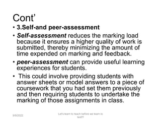 Cont’
• 3.Self-and peer-assessment
• Self-assessment reduces the marking load
because it ensures a higher quality of work is
submitted, thereby minimizing the amount of
time expended on marking and feedback.
• peer-assessment can provide useful learning
experiences for students.
• This could involve providing students with
answer sheets or model answers to a piece of
coursework that you had set them previously
and then requiring students to undertake the
marking of those assignments in class.
9/9/2022
Let's learn to teach before we learn to
test!!!
39
 