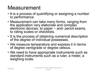 Measurement
• It is a process of quantifying or assigning a number
to performance.
• Measurement can take many forms, ranging from
the application very elaborate and complex
electronic devices, to paper – and- pencil exams,
to rating scales or checklists.
• It is the process of obtaining numerical description
of the degree of individual possesses.
• We measure temperature and express it in terms
of degree centigrade or degree celsius.
• We need to have appropriate instruments such as
standard instruments such as a ruler, a meter, a
weighing scale.
9/9/2022
Let's learn to teach before we learn to
test!!!
4
 