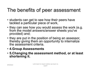 The benefits of peer assessment
• students can get to see how their peers have
tackled a particular piece of work,
• they can see how you would assess the work (e.g.
from the model answers/answer sheets you've
provided) and;
• they are put in the position of being an assessor,
thereby giving them an opportunity to internalize
the assessment criteria.
• 4.Group Assessments
• 5.Changing the assessment method, or at least
shortening it.
9/9/2022
Let's learn to teach before we learn to
test!!!
40
 
