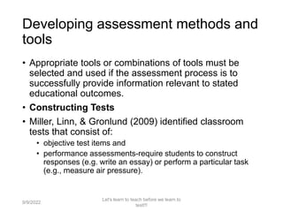 Developing assessment methods and
tools
• Appropriate tools or combinations of tools must be
selected and used if the assessment process is to
successfully provide information relevant to stated
educational outcomes.
• Constructing Tests
• Miller, Linn, & Gronlund (2009) identified classroom
tests that consist of:
• objective test items and
• performance assessments-require students to construct
responses (e.g. write an essay) or perform a particular task
(e.g., measure air pressure).
9/9/2022
Let's learn to teach before we learn to
test!!!
42
 