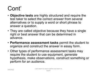Cont’
• Objective tests are highly structured and require the
test taker to select the correct answer from several
alternatives or to supply a word or short phrase to
answer a question.
• They are called objective because they have a single
right or best answer that can be determined in
advance.
• Performance assessment tasks permit the student to
organize and construct the answer in essay form.
• Other types of performance assessment tasks may
require the student to use equipment, generate
hypothesis, make observations, construct something or
perform for an audience.
9/9/2022
Let's learn to teach before we learn to
test!!!
43
 