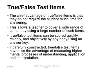 True/False Test Items
• The chief advantage of true/false items is that
they do not require the student much time for
answering.
• This allows a teacher to cover a wide range of
content by using a large number of such items.
• true/false test items can be scored quickly,
reliably, and objectively by any body using an
answer key.
• If carefully constructed, true/false test items
have also the advantage of measuring higher
mental processes of understanding, application
and interpretation.
9/9/2022
Let's learn to teach before we learn to
test!!!
45
 