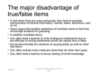 The major disadvantage of
true/false items
• is that when they are used exclusively, they tend to promote
memorization of factual information: names, dates, definitions, and
so on.
• Some argue that another weakness of true/false items is that they
encourage students for guessing.
• In addition true/false items:
• Can often lead a teacher to write ambiguous statements due to
the difficulty of writing statements which are clearly true or false
• Do not discriminate b/n students of varying ability as well as other
test items
• Can often include more irrelevant clues than do other item types
• Can often lead a teacher to favour testing of trivial knowledge
9/9/2022
Let's learn to teach before we learn to
test!!!
46
 