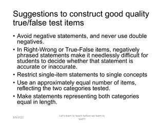 Suggestions to construct good quality
true/false test items
• Avoid negative statements, and never use double
negatives.
• In Right-Wrong or True-False items, negatively
phrased statements make it needlessly difficult for
students to decide whether that statement is
accurate or inaccurate.
• Restrict single-item statements to single concepts
• Use an approximately equal number of items,
reflecting the two categories tested.
• Make statements representing both categories
equal in length.
9/9/2022
Let's learn to teach before we learn to
test!!!
47
 