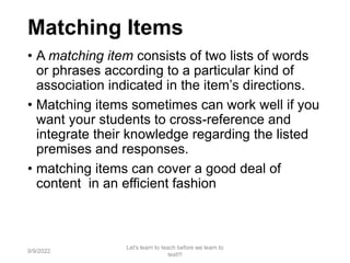 Matching Items
• A matching item consists of two lists of words
or phrases according to a particular kind of
association indicated in the item’s directions.
• Matching items sometimes can work well if you
want your students to cross-reference and
integrate their knowledge regarding the listed
premises and responses.
• matching items can cover a good deal of
content in an efficient fashion
9/9/2022
Let's learn to teach before we learn to
test!!!
48
 