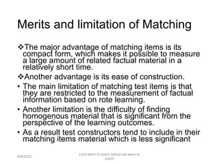 Merits and limitation of Matching
The major advantage of matching items is its
compact form, which makes it possible to measure
a large amount of related factual material in a
relatively short time.
Another advantage is its ease of construction.
• The main limitation of matching test items is that
they are restricted to the measurement of factual
information based on rote learning.
• Another limitation is the difficulty of finding
homogenous material that is significant from the
perspective of the learning outcomes.
• As a result test constructors tend to include in their
matching items material which is less significant
9/9/2022
Let's learn to teach before we learn to
test!!!
49
 