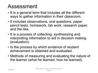 Assessment
• It is a general term that includes all the different
ways to gather information in their classroom.
• It includes observations, oral questions, paper
pencil tests, homework, lab work, research paper,
and the like.
• It is a process of collecting, synthesizing and
interpreting information to aid in decision making
(evaluation).
• Is the process by which evidence of student
achievement is obtained and evaluated.
• Methods of measuring and evaluating the nature of
the learner (what he learned, how he learned).
9/9/2022
Let's learn to teach before we learn to
test!!!
5
 