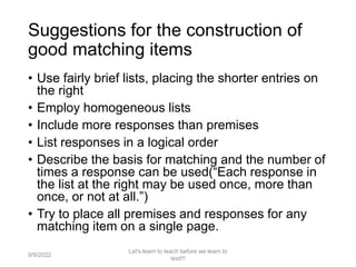 Suggestions for the construction of
good matching items
• Use fairly brief lists, placing the shorter entries on
the right
• Employ homogeneous lists
• Include more responses than premises
• List responses in a logical order
• Describe the basis for matching and the number of
times a response can be used(“Each response in
the list at the right may be used once, more than
once, or not at all.”)
• Try to place all premises and responses for any
matching item on a single page.
9/9/2022
Let's learn to teach before we learn to
test!!!
50
 