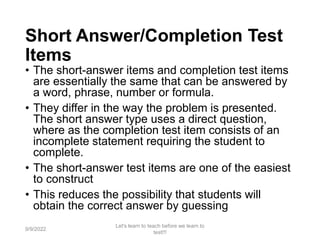 Short Answer/Completion Test
Items
• The short-answer items and completion test items
are essentially the same that can be answered by
a word, phrase, number or formula.
• They differ in the way the problem is presented.
The short answer type uses a direct question,
where as the completion test item consists of an
incomplete statement requiring the student to
complete.
• The short-answer test items are one of the easiest
to construct
• This reduces the possibility that students will
obtain the correct answer by guessing
9/9/2022
Let's learn to teach before we learn to
test!!!
51
 